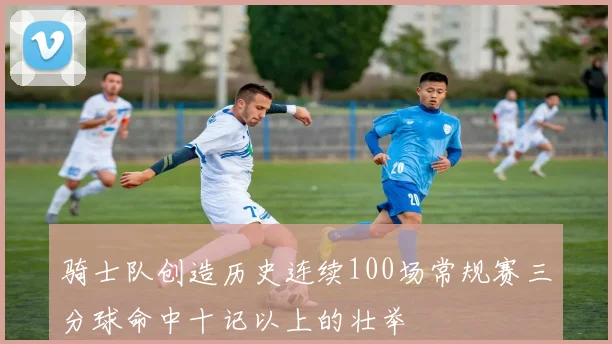 骑士队创造历史连续100场常规赛三分球命中十记以上的壮举