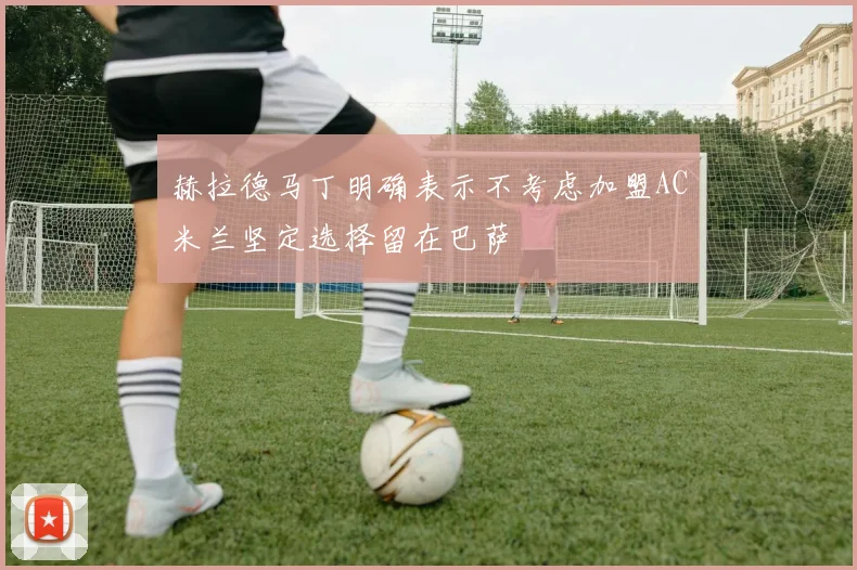 赫拉德马丁明确表示不考虑加盟AC米兰坚定选择留在巴萨