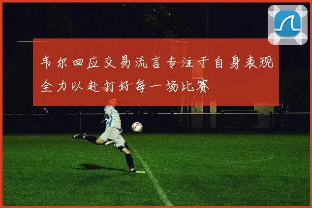 韦尔回应交易流言专注于自身表现全力以赴打好每一场比赛