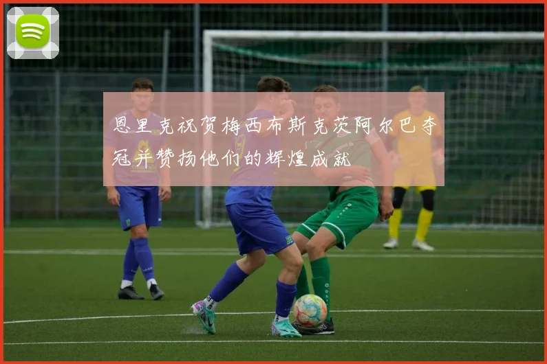 恩里克祝贺梅西布斯克茨阿尔巴夺冠并赞扬他们的辉煌成就