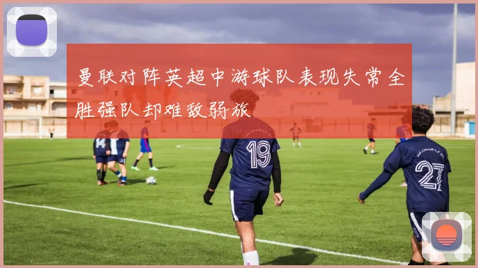 曼联对阵英超中游球队表现失常全胜强队却难敌弱旅