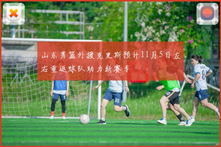 山东男篮外援克里斯预计11月5日左右重返球队助力新赛季
