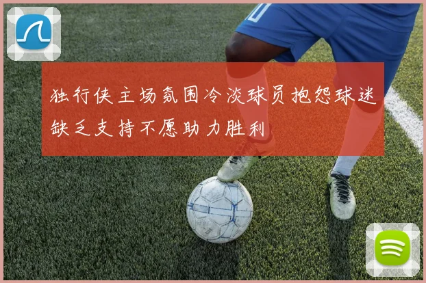 独行侠主场氛围冷淡球员抱怨球迷缺乏支持不愿助力胜利