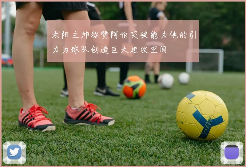 太阳主帅称赞阿伦突破能力他的引力为球队创造巨大进攻空间