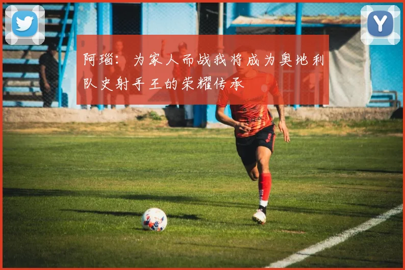 阿瑙：为家人而战我将成为奥地利队史射手王的荣耀传承