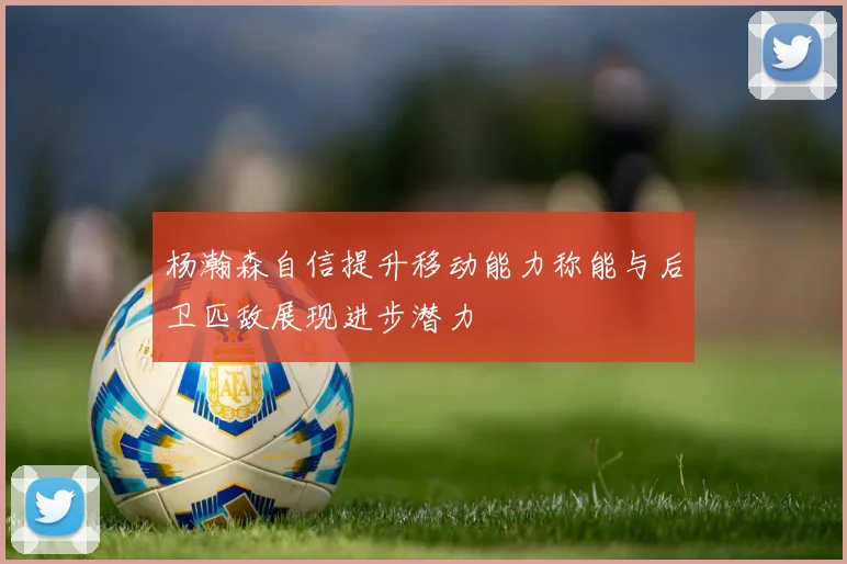 杨瀚森自信提升移动能力称能与后卫匹敌展现进步潜力