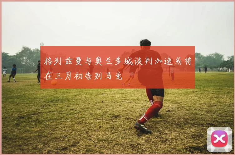 格列兹曼与奥兰多城谈判加速或将在三月初告别马竞