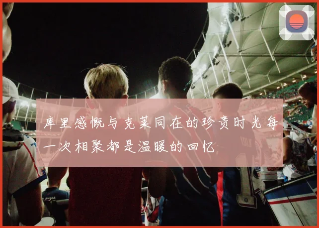 库里感慨与克莱同在的珍贵时光每一次相聚都是温暖的回忆