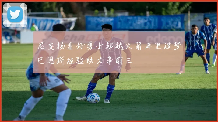 尼克杨看好勇士超越火箭库里追梦巴恩斯经验助力争前三