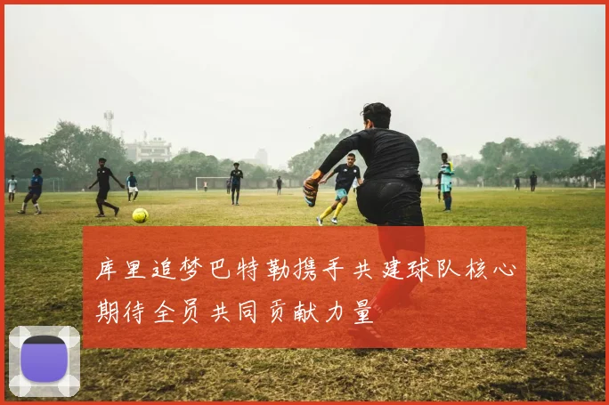 库里追梦巴特勒携手共建球队核心期待全员共同贡献力量