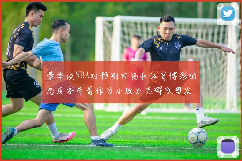 萧华谈NBA对预测市场和体育博彩的态度字母哥作为小股东无碍联盟发展