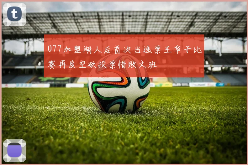 077加盟湖人后首次当选票王华子比赛再度空砍投票惜败文班