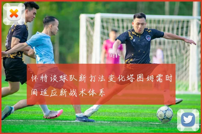 怀特谈球队新打法变化塔图姆需时间适应新战术体系