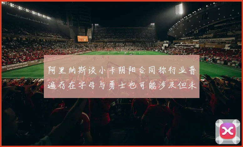 阿里纳斯谈小卡阴阳合同称行业普遍存在字母与勇士也可能涉及但未被查处
