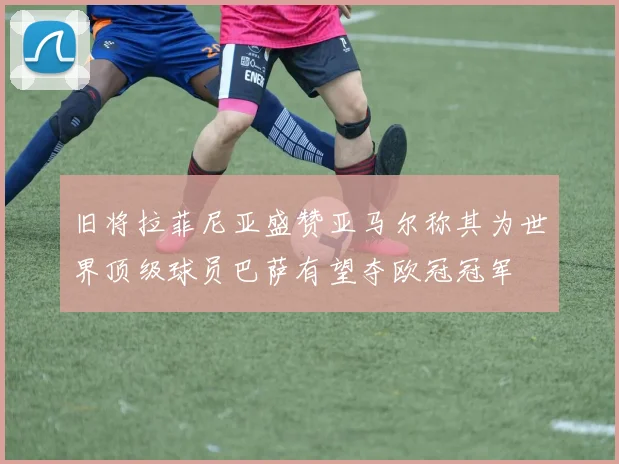 旧将拉菲尼亚盛赞亚马尔称其为世界顶级球员巴萨有望夺欧冠冠军
