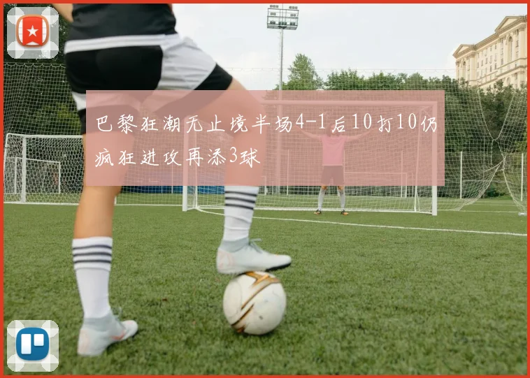 巴黎狂潮无止境半场4-1后10打10仍疯狂进攻再添3球