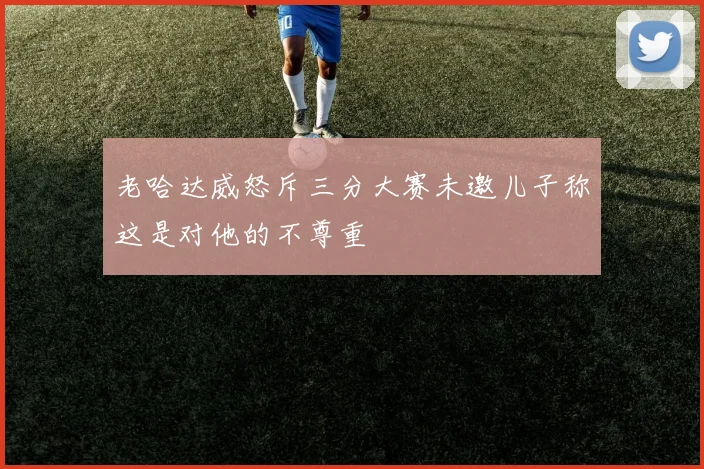 老哈达威怒斥三分大赛未邀儿子称这是对他的不尊重