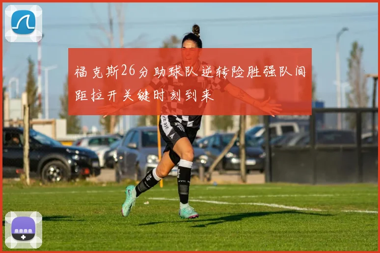 福克斯26分助球队逆转险胜强队间距拉开关键时刻到来
