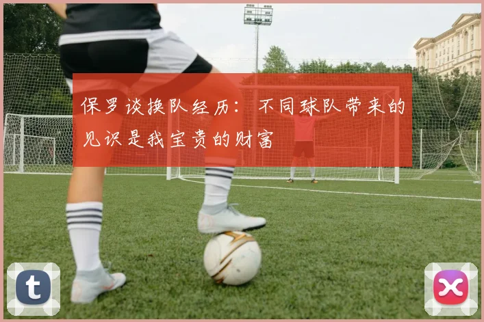 保罗谈换队经历:不同球队带来的见识是我宝贵的财富