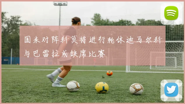 国米对阵科莫将进行轮休迪马尔科与巴雷拉或缺席比赛