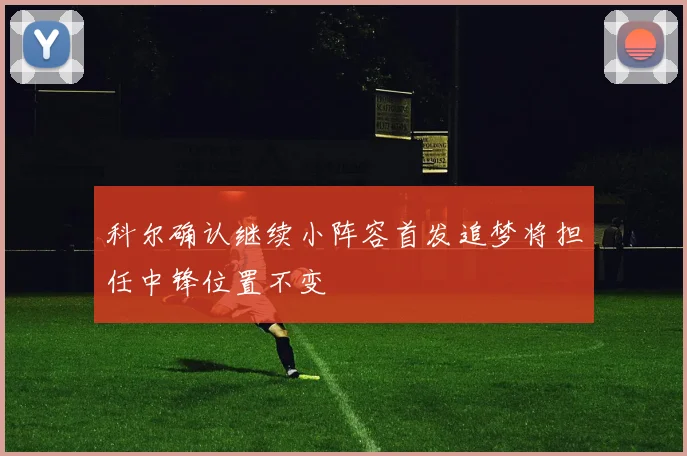 科尔确认继续小阵容首发追梦将担任中锋位置不变