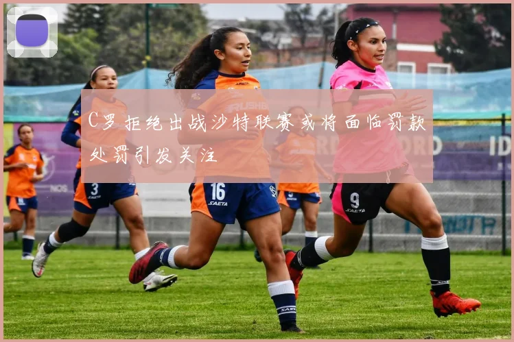 C罗拒绝出战沙特联赛或将面临罚款处罚引发关注