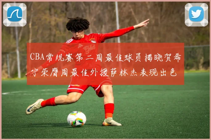 CBA常规赛第二周最佳球员揭晓贺希宁荣膺周最佳外援萨林杰表现出色