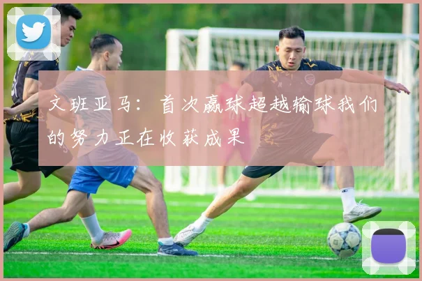 文班亚马：首次赢球超越输球我们的努力正在收获成果