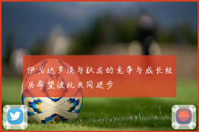 伊戈达罗谈与狄龙的竞争与成长经历希望彼此共同进步