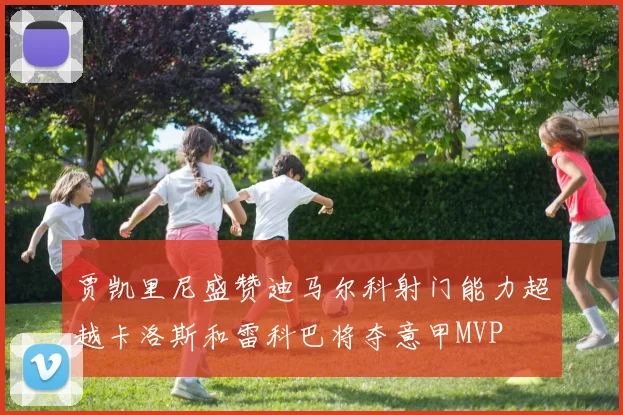 贾凯里尼盛赞迪马尔科射门能力超越卡洛斯和雷科巴将夺意甲MVP