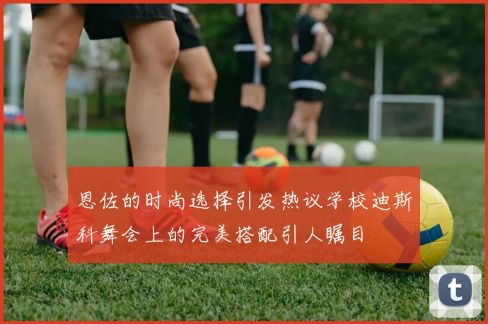恩佐的时尚选择引发热议学校迪斯科舞会上的完美搭配引人瞩目
