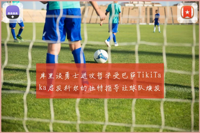 库里谈勇士进攻哲学受巴萨TikiTaka启发科尔的独特指导让球队焕发新生